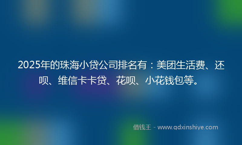 2025年的珠海小贷公司排名有：美团生活费、还呗、维信卡卡贷、花呗、小花钱包等。