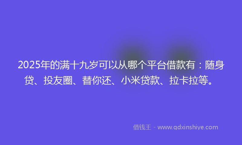 2025年的满十九岁可以从哪个平台借款有：随身贷、投友圈、替你还、小米贷款、拉卡拉等。