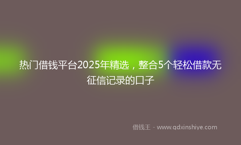 热门借钱平台2025年精选，整合5个轻松借款无征信记录的口子