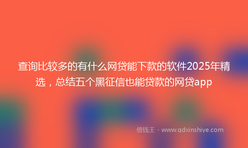 查询比较多的有什么网贷能下款的软件2025年精选，总结五个黑征信也能贷款的网贷app