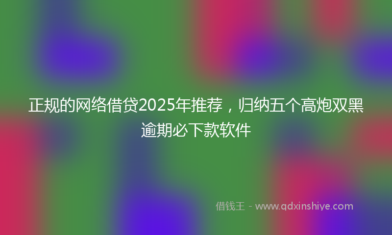 正规的网络借贷2025年推荐，归纳五个高炮双黑逾期必下款软件