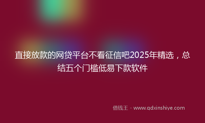 直接放款的网贷平台不看征信吧2025年精选，总结五个门槛低易下款软件