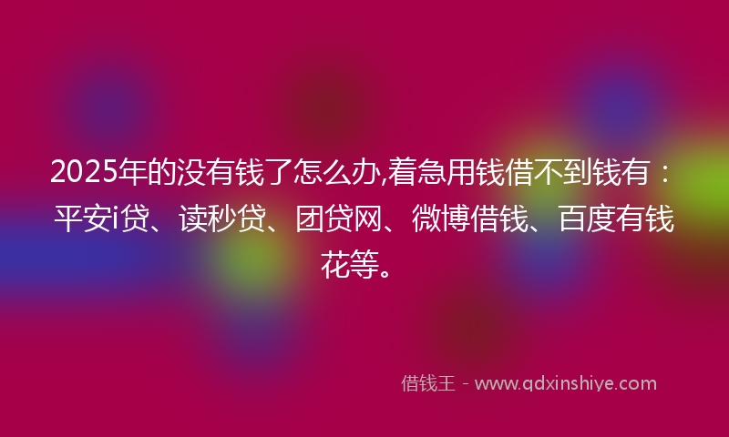2025年的没有钱了怎么办,着急用钱借不到钱有：平安i贷、读秒贷、团贷网、微博借钱、百度有钱花等。