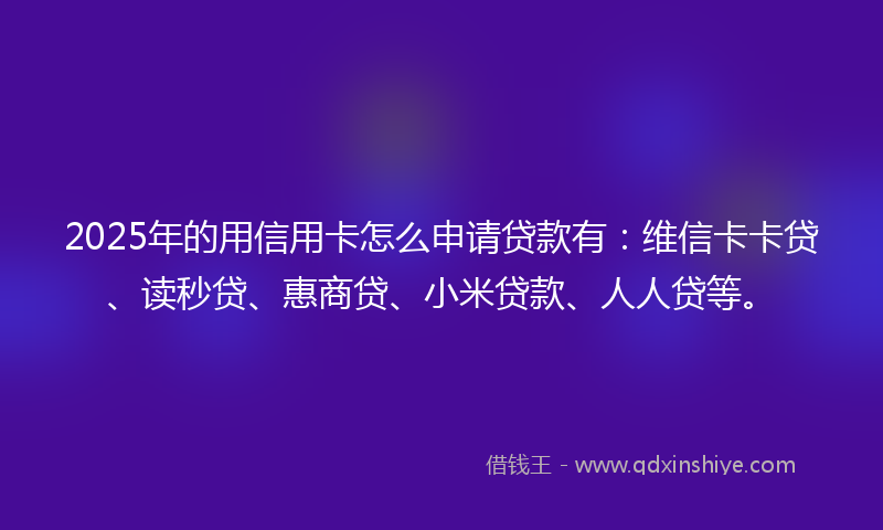 2025年的用信用卡怎么申请贷款有：维信卡卡贷、读秒贷、惠商贷、小米贷款、人人贷等。
