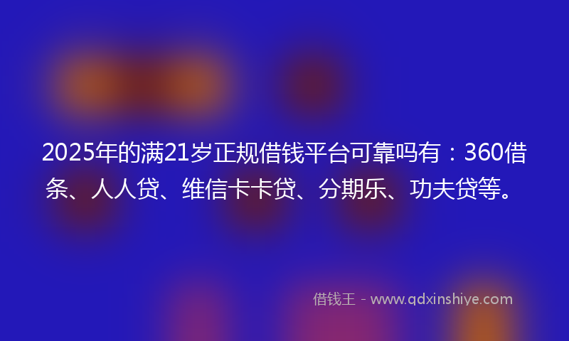 2025年的满21岁正规借钱平台可靠吗有：360借条、人人贷、维信卡卡贷、分期乐、功夫贷等。