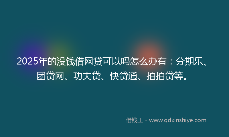 2025年的没钱借网贷可以吗怎么办有：分期乐、团贷网、功夫贷、快贷通、拍拍贷等。