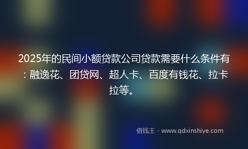 2025年的民间小额贷款公司贷款需要什么条件有：融逸花、团贷网、超人卡、百度有钱花、拉卡拉等。