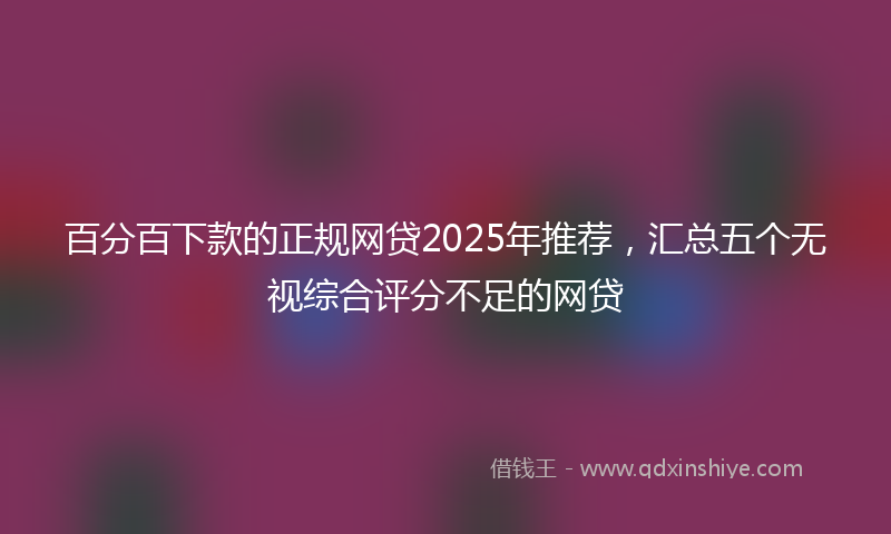 百分百下款的正规网贷2025年推荐，汇总五个无视综合评分不足的网贷