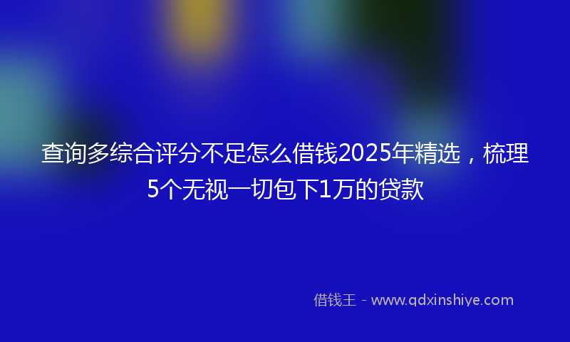 查询多综合评分不足怎么借钱2025年精选,梳理5个无视一切包下1万的贷款