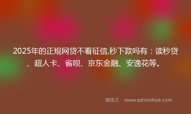 2025年的正规网贷不看征信,秒下款吗有：读秒贷、超人卡、省呗、京东金融、安逸花等。