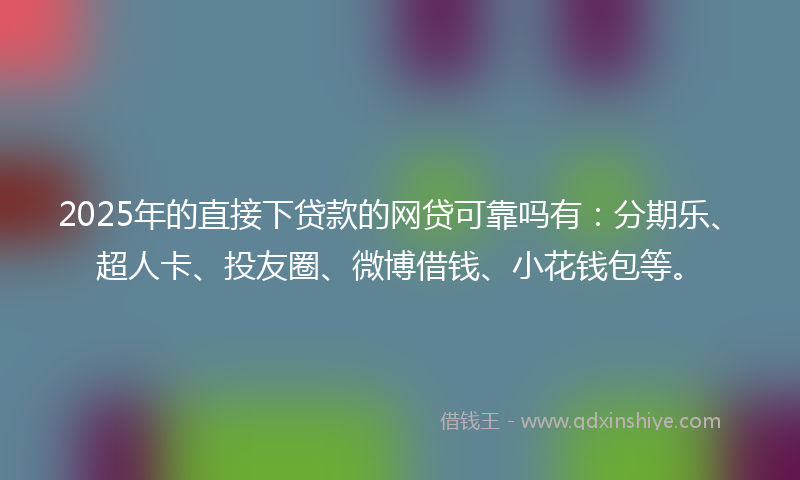 2025年的直接下贷款的网贷可靠吗有：分期乐、超人卡、投友圈、微博借钱、小花钱包等。