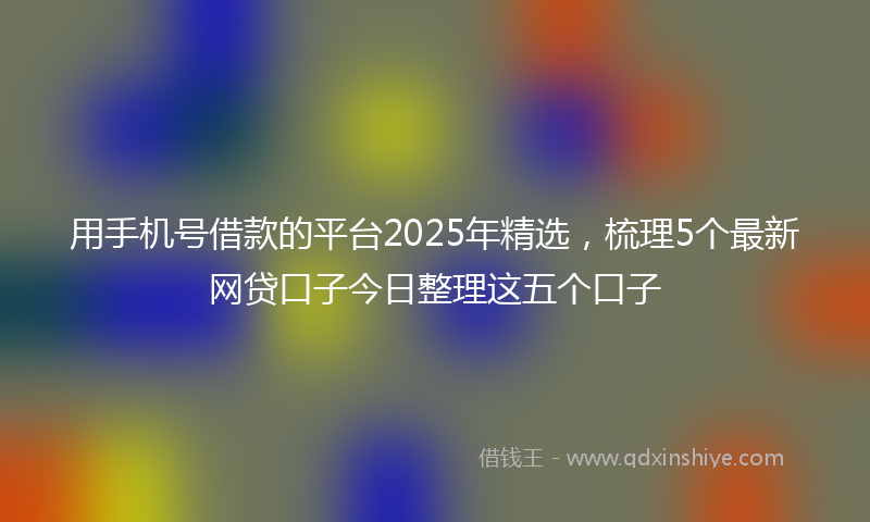 用手机号借款的平台2025年精选，梳理5个最新网贷口子今日整理这五个口子