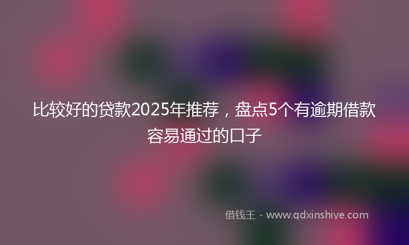 比较好的贷款2025年推荐，盘点5个有逾期借款容易通过的口子