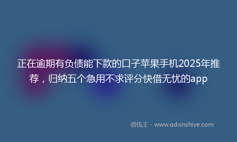 正在逾期有负债能下款的口子苹果手机2025年推荐，归纳五个急用不求评分快借无忧的app
