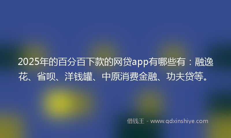 2025年的百分百下款的网贷app有哪些有：融逸花、省呗、洋钱罐、中原消费金融、功夫贷等。