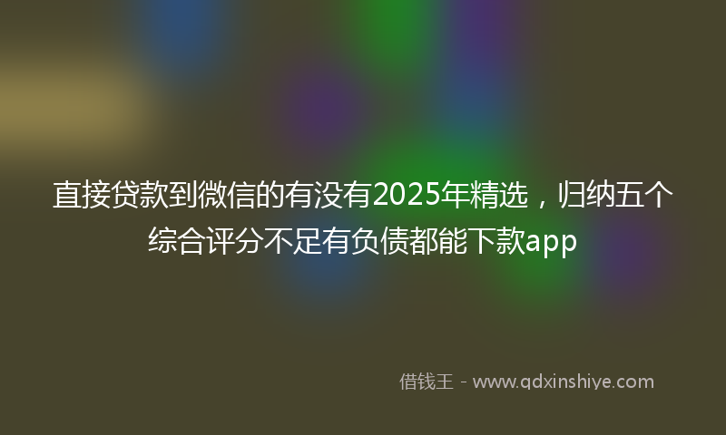 直接贷款到微信的有没有2025年精选，归纳五个综合评分不足有负债都能下款app