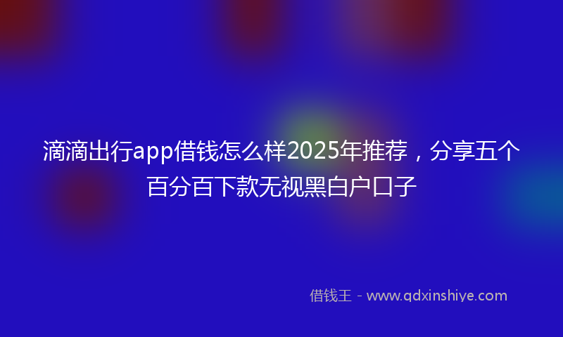 滴滴出行app借钱怎么样2025年推荐，分享五个百分百下款无视黑白户口子
