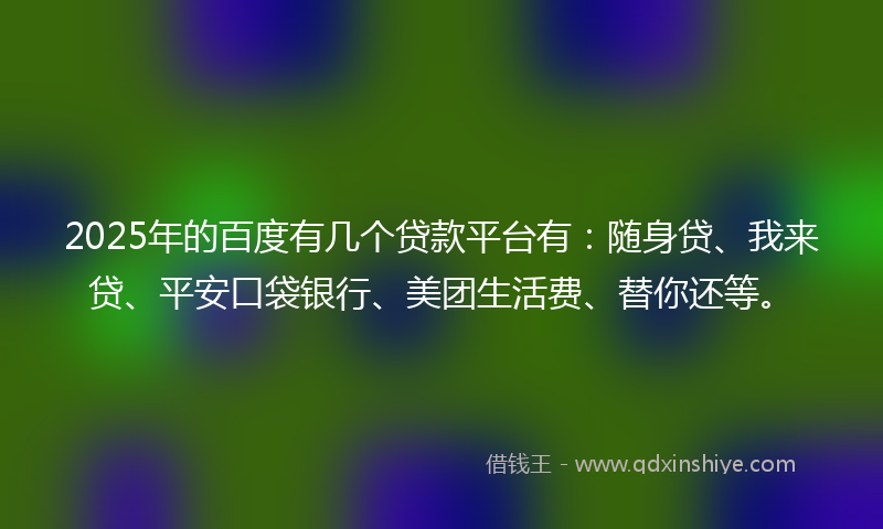 2025年的百度有几个贷款平台有：随身贷、我来贷、平安口袋银行、美团生活费、替你还等。