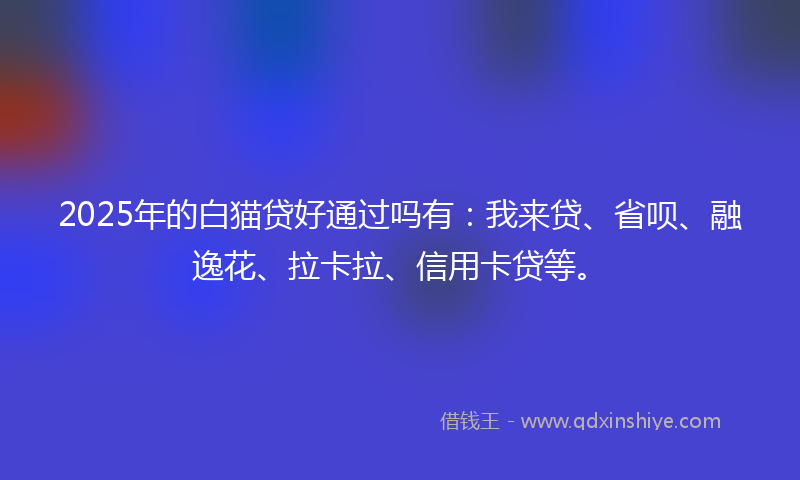 2025年的白猫贷好通过吗有：我来贷、省呗、融逸花、拉卡拉、信用卡贷等。