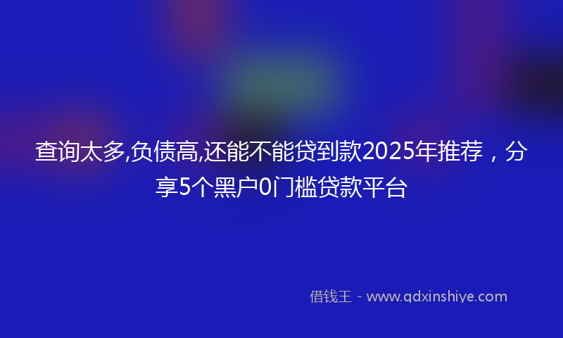 查询太多,负债高,还能不能贷到款2025年推荐，分享5个黑户0门槛贷款平台