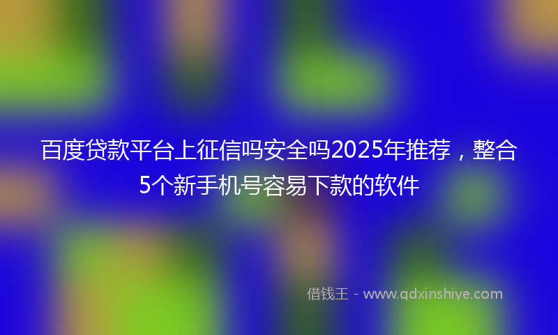 百度贷款平台上征信吗安全吗2025年推荐，整合5个新手机号容易下款的软件