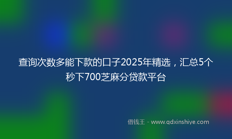 查询次数多能下款的口子2025年精选，汇总5个秒下700芝麻分贷款平台