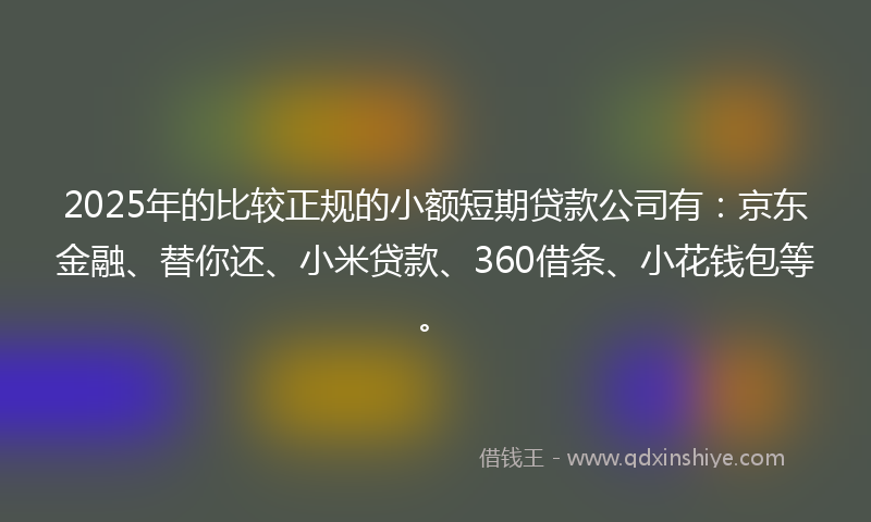 2025年的比较正规的小额短期贷款公司有：京东金融、替你还、小米贷款、360借条、小花钱包等。