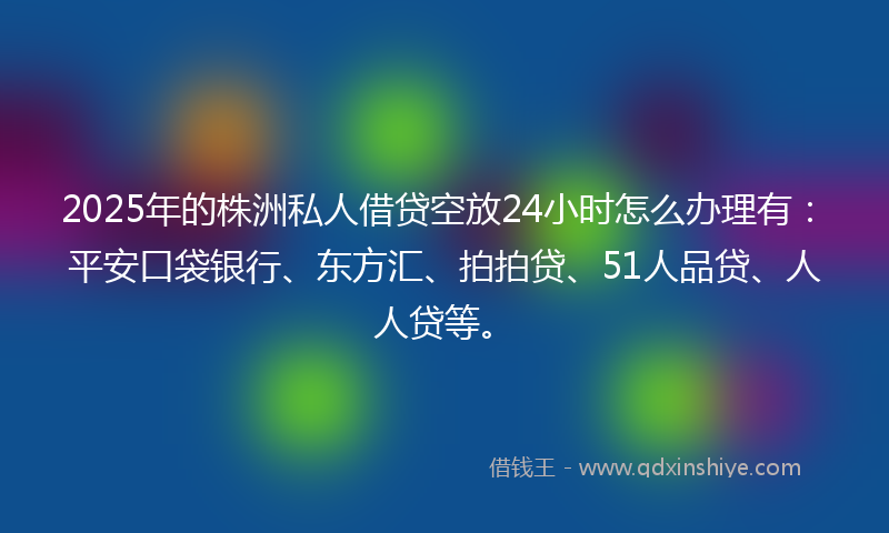 2025年的株洲私人借贷空放24小时怎么办理有：平安口袋银行、东方汇、拍拍贷、51人品贷、人人贷等。
