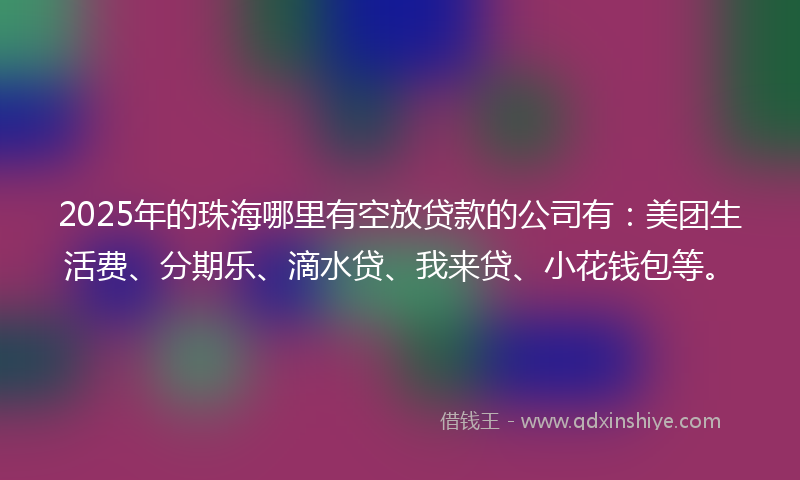 2025年的珠海哪里有空放贷款的公司有:美团生活费、分期乐、滴水贷、我来贷、小花钱包等。