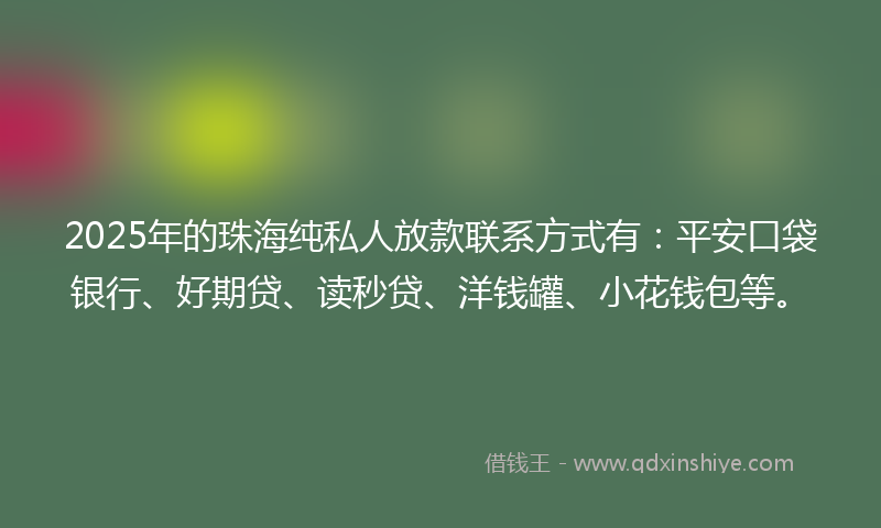 2025年的珠海纯私人放款联系方式有：平安口袋银行、好期贷、读秒贷、洋钱罐、小花钱包等。