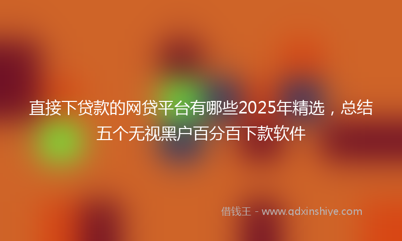 直接下贷款的网贷平台有哪些2025年精选，总结五个无视黑户百分百下款软件