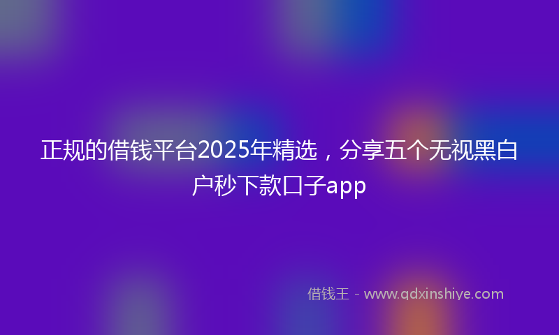 正规的借钱平台2025年精选，分享五个无视黑白户秒下款口子app