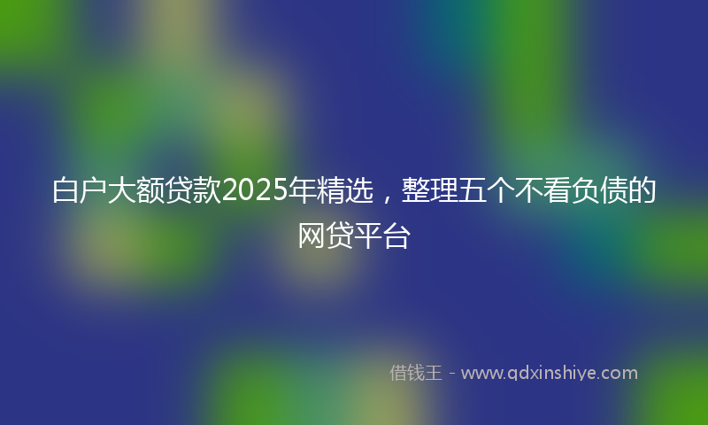 白户大额贷款2025年精选，整理五个不看负债的网贷平台