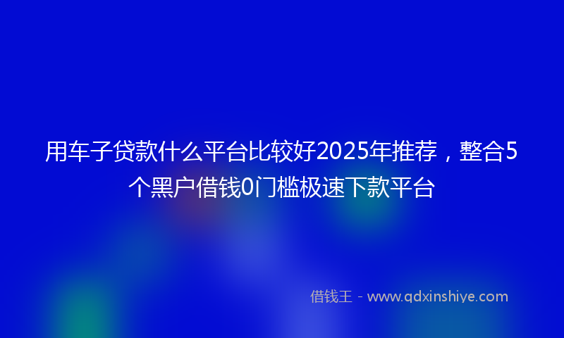 用车子贷款什么平台比较好2025年推荐，整合5个黑户借钱0门槛极速下款平台