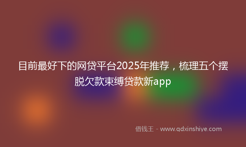 目前最好下的网贷平台2025年推荐，梳理五个摆脱欠款束缚贷款新app