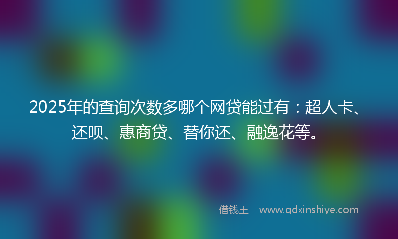 2025年的查询次数多哪个网贷能过有：超人卡、还呗、惠商贷、替你还、融逸花等。
