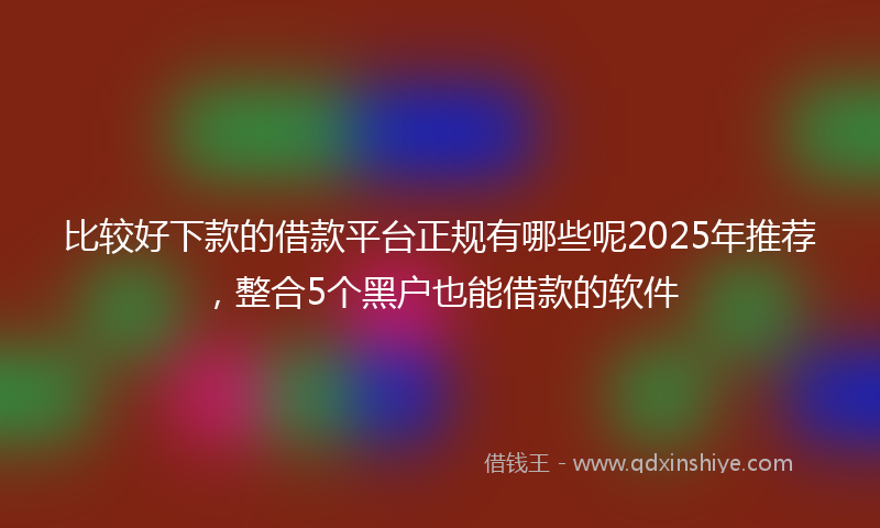 比较好下款的借款平台正规有哪些呢2025年推荐，整合5个黑户也能借款的软件