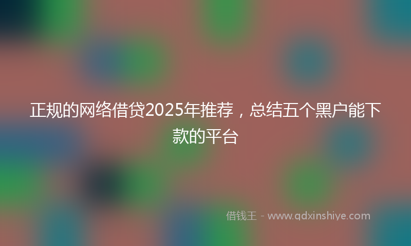 正规的网络借贷2025年推荐，总结五个黑户能下款的平台