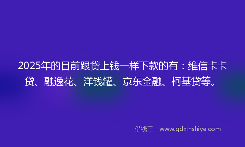 2025年的目前跟贷上钱一样下款的有：维信卡卡贷、融逸花、洋钱罐、京东金融、柯基贷等。