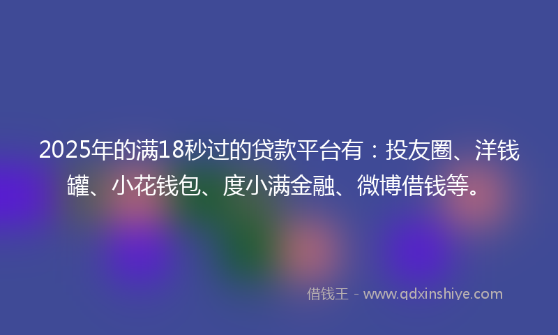 2025年的满18秒过的贷款平台有：投友圈、洋钱罐、小花钱包、度小满金融、微博借钱等。