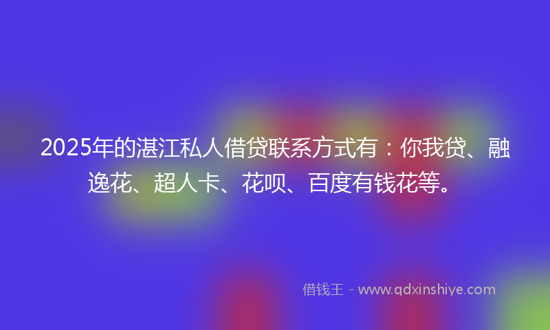 2025年的湛江私人借贷联系方式有：你我贷、融逸花、超人卡、花呗、百度有钱花等。