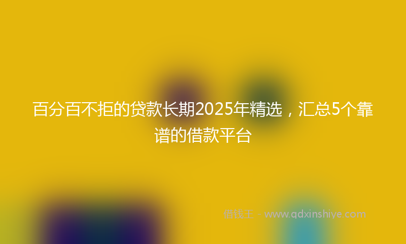 百分百不拒的贷款长期2025年精选，汇总5个靠谱的借款平台
