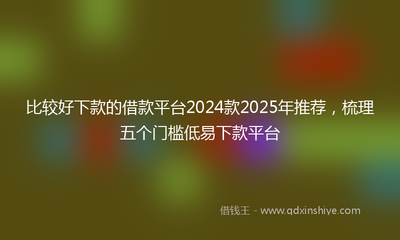 比较好下款的借款平台2024款2025年推荐,梳理五个门槛低易下款平台