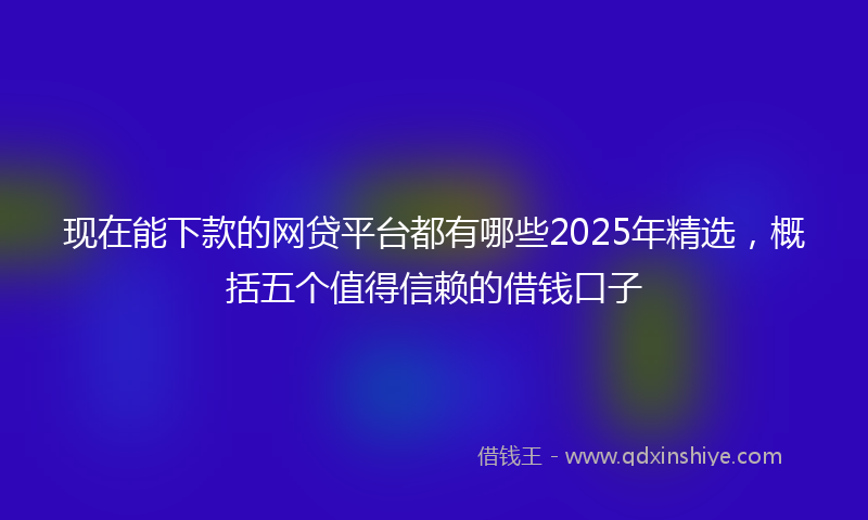 现在能下款的网贷平台都有哪些2025年精选，概括五个值得信赖的借钱口子