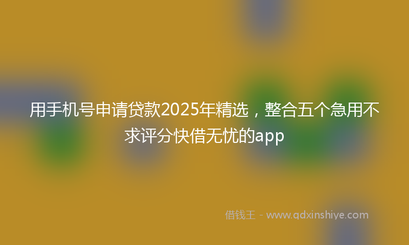 用手机号申请贷款2025年精选，整合五个急用不求评分快借无忧的app