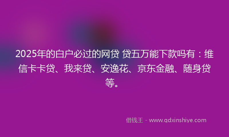 2025年的白户必过的网贷 贷五万能下款吗有：维信卡卡贷、我来贷、安逸花、京东金融、随身贷等。