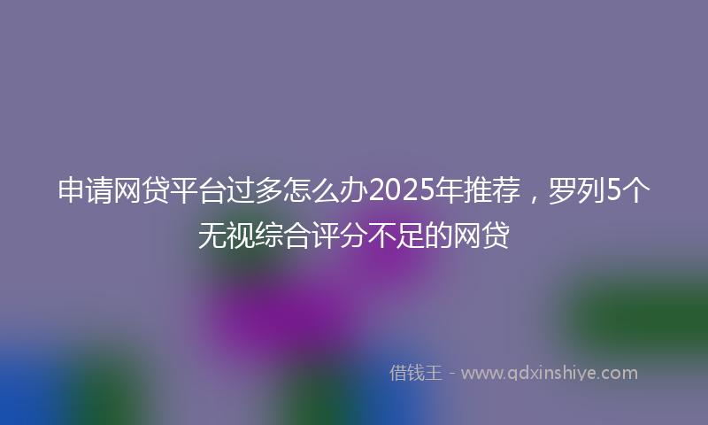 申请网贷平台过多怎么办2025年推荐,罗列5个无视综合评分不足的网贷
