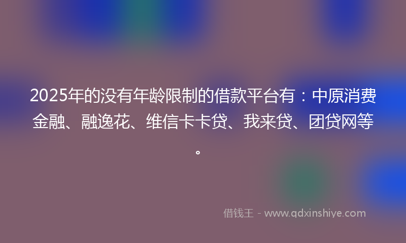 2025年的没有年龄限制的借款平台有：中原消费金融、融逸花、维信卡卡贷、我来贷、团贷网等。