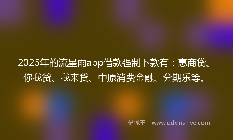 2025年的流星雨app借款强制下款有：惠商贷、你我贷、我来贷、中原消费金融、分期乐等。