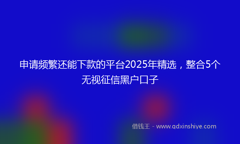 申请频繁还能下款的平台2025年精选，整合5个无视征信黑户口子